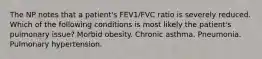 The NP notes that a patient's FEV1/FVC ratio is severely reduced. Which of the following conditions is most likely the patient's pulmonary issue? Morbid obesity. Chronic asthma. Pneumonia. Pulmonary hypertension.