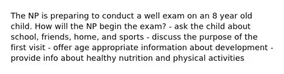 The NP is preparing to conduct a well exam on an 8 year old child. How will the NP begin the exam? - ask the child about school, friends, home, and sports - discuss the purpose of the first visit - offer age appropriate information about development - provide info about healthy nutrition and physical activities