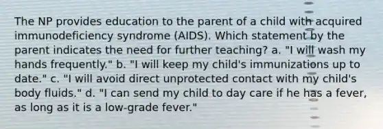 The NP provides education to the parent of a child with acquired immunodeficiency syndrome (AIDS). Which statement by the parent indicates the need for further teaching? a. "I will wash my hands frequently." b. "I will keep my child's immunizations up to date." c. "I will avoid direct unprotected contact with my child's body fluids." d. "I can send my child to day care if he has a fever, as long as it is a low-grade fever."