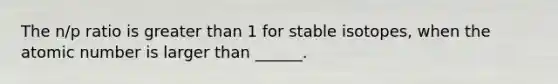 The n/p ratio is greater than 1 for stable isotopes, when the atomic number is larger than ______.