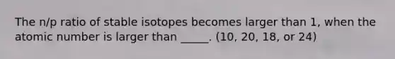 The n/p ratio of stable isotopes becomes larger than 1, when the atomic number is larger than _____. (10, 20, 18, or 24)