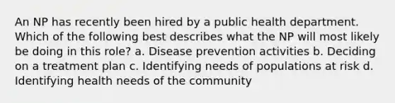 An NP has recently been hired by a public health department. Which of the following best describes what the NP will most likely be doing in this role? a. Disease prevention activities b. Deciding on a treatment plan c. Identifying needs of populations at risk d. Identifying health needs of the community