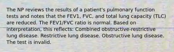 The NP reviews the results of a patient's pulmonary function tests and notes that the FEV1, FVC, and total lung capacity (TLC) are reduced. The FEV1/FVC ratio is normal. Based on interpretation, this reflects: Combined obstructive-restrictive lung disease. Restrictive lung disease. Obstructive lung disease. The test is invalid.