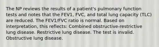 The NP reviews the results of a patient's pulmonary function tests and notes that the FEV1, FVC, and total lung capacity (TLC) are reduced. The FEV1/FVC ratio is normal. Based on interpretation, this reflects: Combined obstructive-restrictive lung disease. Restrictive lung disease. The test is invalid. Obstructive lung disease.