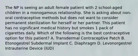 The NP is seeing an adult female patient with 2 school-aged children in a monogamous relationship. She is asking about non-oral contraceptive methods but does not want to consider permanent sterilization for herself or her partner. This patient has no significant medical history but smokes 1 pack of cigarettes daily. Which of the following is the best contraceptive option for this patient? A. Transdermal Contraceptive Patch B. Etonogestrel Subdermal Implant C. Diaphragm D. Levonorgestrel Intrauterine Device (IUD)