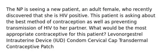 The NP is seeing a new patient, an adult female, who recently discovered that she is HIV positive. This patient is asking about the best method of contraception as well as preventing transmission of HIV to her partner. What would be the most appropriate contraceptive for this patient? Levonorgestrel Intrauterine Device (IUD) Condom Cervical Cap Transdermal Contraceptive Patch