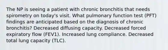 The NP is seeing a patient with chronic bronchitis that needs spirometry on today's visit. What pulmonary function test (PFT) findings are anticipated based on the diagnosis of chronic bronchitis? Decreased diffusing capacity. Decreased forced expiratory flow (FEV1). Increased lung compliance. Decreased total lung capacity (TLC).