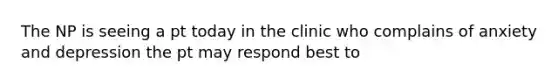 The NP is seeing a pt today in the clinic who complains of anxiety and depression the pt may respond best to