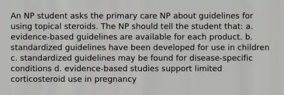 An NP student asks the primary care NP about guidelines for using topical steroids. The NP should tell the student that: a. evidence-based guidelines are available for each product. b. standardized guidelines have been developed for use in children c. standardized guidelines may be found for disease-specific conditions d. evidence-based studies support limited corticosteroid use in pregnancy