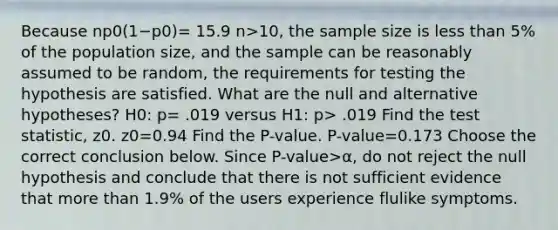 Because np0(1−p0)= 15.9 n>​10, the sample size is less than 5% of the population​ size, and the sample can be reasonably assumed to be random, the requirements for testing the hypothesis are satisfied. What are the null and alternative​ hypotheses? H0​: p= .019 versus H1​: p> .019 Find the test​ statistic, z0. z0=0.94 Find the​ P-value. ​P-value=0.173 Choose the correct conclusion below. Since P-value>α​, do not reject the null hypothesis and conclude that there is not sufficient evidence that more than 1.9​% of the users experience flulike symptoms.