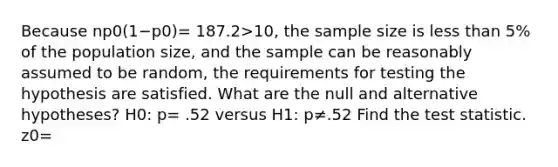 Because np0(1−p0)= 187.2>​10, the sample size is <a href='https://www.questionai.com/knowledge/k7BtlYpAMX-less-than' class='anchor-knowledge'>less than</a> 5% of the population​ size, and the sample can be reasonably assumed to be random, the requirements for testing the hypothesis are satisfied. What are the null and alternative​ hypotheses? H0​: p= .52 versus H1​: p≠.52 Find <a href='https://www.questionai.com/knowledge/kzeQt8hpQB-the-test-statistic' class='anchor-knowledge'>the test statistic</a>. z0=