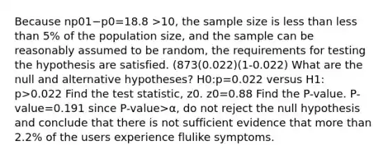 Because np01−p0=18.8 >​10, the sample size is less than less than ​5% of the population​ size, and the sample can be reasonably assumed to be random, the requirements for testing the hypothesis are satisfied. (873(0.022)(1-0.022) What are the null and alternative​ hypotheses? H0​:p=0.022 versus H1​: p>0.022 Find the test​ statistic, z0. z0=0.88 Find the​ P-value. ​P-value=0.191 since P-value>α​, do not reject the null hypothesis and conclude that there is not sufficient evidence that more than 2.2​% of the users experience flulike symptoms.