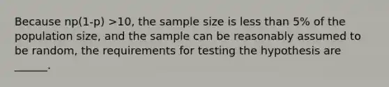 Because np(1-p) >​10, the sample size is less than 5% of the population​ size, and the sample can be reasonably assumed to be random, the requirements for testing the hypothesis are ______.