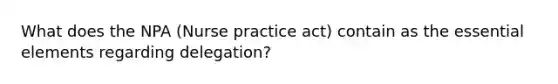 What does the NPA (Nurse practice act) contain as the essential elements regarding delegation?