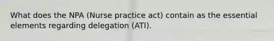 What does the NPA (Nurse practice act) contain as the essential elements regarding delegation (ATI).