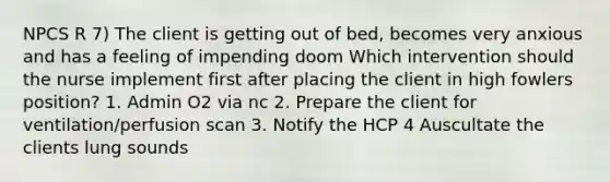 NPCS R 7) The client is getting out of bed, becomes very anxious and has a feeling of impending doom Which intervention should the nurse implement first after placing the client in high fowlers position? 1. Admin O2 via nc 2. Prepare the client for ventilation/perfusion scan 3. Notify the HCP 4 Auscultate the clients lung sounds