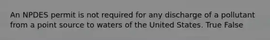 An NPDES permit is not required for any discharge of a pollutant from a point source to waters of the United States. True False