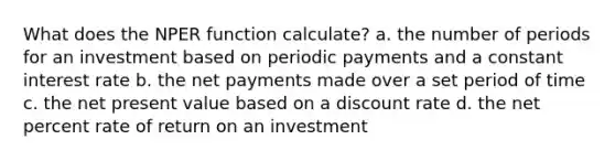 What does the NPER function calculate? a. the number of periods for an investment based on periodic payments and a constant interest rate b. the net payments made over a set period of time c. the net present value based on a discount rate d. the net percent rate of return on an investment