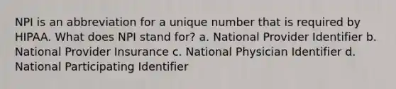 NPI is an abbreviation for a unique number that is required by HIPAA. What does NPI stand for? a. National Provider Identifier b. National Provider Insurance c. National Physician Identifier d. National Participating Identifier