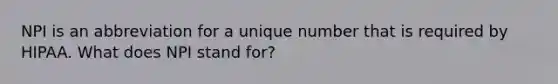 NPI is an abbreviation for a unique number that is required by HIPAA. What does NPI stand for?