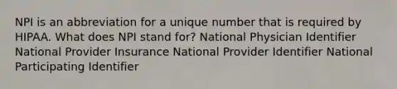 NPI is an abbreviation for a unique number that is required by HIPAA. What does NPI stand for? National Physician Identifier National Provider Insurance National Provider Identifier National Participating Identifier