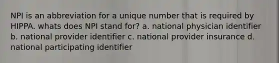 NPI is an abbreviation for a unique number that is required by HIPPA. whats does NPI stand for? a. national physician identifier b. national provider identifier c. national provider insurance d. national participating identifier