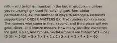 nPk = n! / (n-k)! n= number in the larger group k= number you're arranging * used for solving questions about permutations, ex, the number of ways to arrange a elements sequentially* ORDER MATTERS EX: Five runners run in a race. The runners who come in first, second, and third place will win gold, silver, and bronze medals. How many possible outcomes for gold, silver, and bronze medal winners are there? 5P3 = 5! / (5-3)! = 5!/2! = 5 x 4 x 3 x 2 x 1 / 2 x 1 = 5 x 4 x 3 = 60