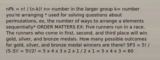 nPk = n! / (n-k)! n= number in the larger group k= number you're arranging * used for solving questions about permutations, ex, the number of ways to arrange a elements sequentially* ORDER MATTERS EX: Five runners run in a race. The runners who come in first, second, and third place will win gold, silver, and bronze medals. How many possible outcomes for gold, silver, and bronze medal winners are there? 5P3 = 5! / (5-3)! = 5!/2! = 5 x 4 x 3 x 2 x 1 / 2 x 1 = 5 x 4 x 3 = 60