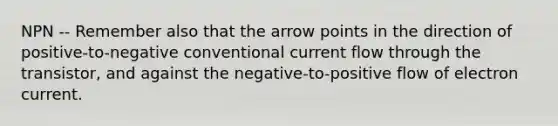 NPN -- Remember also that the arrow points in the direction of positive-to-negative conventional current flow through the transistor, and against the negative-to-positive flow of electron current.