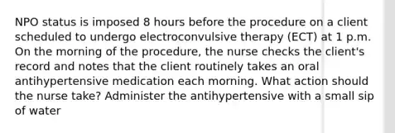 NPO status is imposed 8 hours before the procedure on a client scheduled to undergo electroconvulsive therapy (ECT) at 1 p.m. On the morning of the procedure, the nurse checks the client's record and notes that the client routinely takes an oral antihypertensive medication each morning. What action should the nurse take? Administer the antihypertensive with a small sip of water