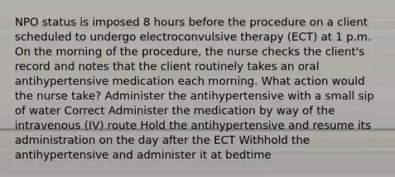 NPO status is imposed 8 hours before the procedure on a client scheduled to undergo electroconvulsive therapy (ECT) at 1 p.m. On the morning of the procedure, the nurse checks the client's record and notes that the client routinely takes an oral antihypertensive medication each morning. What action would the nurse take? Administer the antihypertensive with a small sip of water Correct Administer the medication by way of the intravenous (IV) route Hold the antihypertensive and resume its administration on the day after the ECT Withhold the antihypertensive and administer it at bedtime