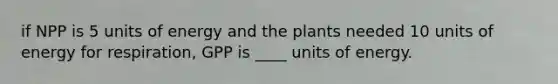 if NPP is 5 units of energy and the plants needed 10 units of energy for respiration, GPP is ____ units of energy.