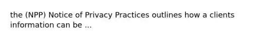 the (NPP) Notice of Privacy Practices outlines how a clients information can be ...