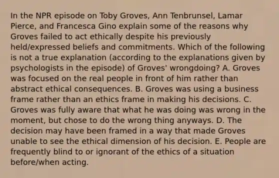 In the NPR episode on Toby Groves, Ann Tenbrunsel, Lamar Pierce, and Francesca Gino explain some of the reasons why Groves failed to act ethically despite his previously held/expressed beliefs and commitments. Which of the following is not a true explanation (according to the explanations given by psychologists in the episode) of Groves' wrongdoing? A. Groves was focused on the real people in front of him rather than abstract ethical consequences. B. Groves was using a business frame rather than an ethics frame in making his decisions. C. Groves was fully aware that what he was doing was wrong in the moment, but chose to do the wrong thing anyways. D. The decision may have been framed in a way that made Groves unable to see the ethical dimension of his decision. E. People are frequently blind to or ignorant of the ethics of a situation before/when acting.