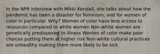 In the NPR interview with Mikki Kendall, she talks about how the pandemic has been a disaster for feminism, and for women of color in particular. Why? Women of color have less access to resources compared to white women Non-white women are genetically predisposed to illness Women of color make poor choices putting them at higher risk Non-white cultural practices are unhealthy making them more likely to be sick