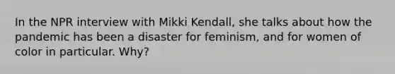 In the NPR interview with Mikki Kendall, she talks about how the pandemic has been a disaster for feminism, and for women of color in particular. Why?