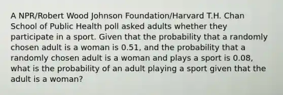 A NPR/Robert Wood Johnson Foundation/Harvard T.H. Chan School of Public Health poll asked adults whether they participate in a sport. Given that the probability that a randomly chosen adult is a woman is 0.51, and the probability that a randomly chosen adult is a woman and plays a sport is 0.08, what is the probability of an adult playing a sport given that the adult is a woman?