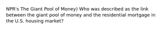 NPR's The Giant Pool of​ Money) Who was described as the link between the giant pool of money and the residential mortgage in the U.S. housing​ market?