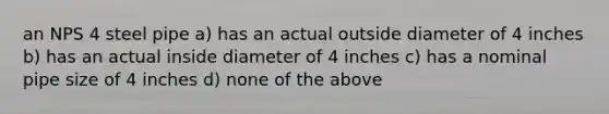 an NPS 4 steel pipe a) has an actual outside diameter of 4 inches b) has an actual inside diameter of 4 inches c) has a nominal pipe size of 4 inches d) none of the above