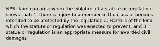 NPS claim can arise when the violation of a statute or regulation shows that: 1. there is injury to a member of the class of persons intended to be protected by the legislation 2. Harm is of the kind which the statute or regulation was enacted to prevent; and 3. statue or regulation is an appropriate measure for awarded civil damages