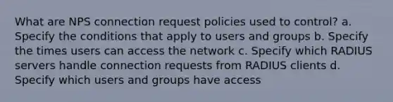 What are NPS connection request policies used to control? a. Specify the conditions that apply to users and groups b. Specify the times users can access the network c. Specify which RADIUS servers handle connection requests from RADIUS clients d. Specify which users and groups have access