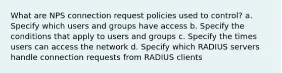 What are NPS connection request policies used to control? a. Specify which users and groups have access b. Specify the conditions that apply to users and groups c. Specify the times users can access the network d. Specify which RADIUS servers handle connection requests from RADIUS clients