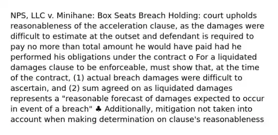 NPS, LLC v. Minihane: Box Seats Breach Holding: court upholds reasonableness of the acceleration clause, as the damages were difficult to estimate at the outset and defendant is required to pay no more than total amount he would have paid had he performed his obligations under the contract o For a liquidated damages clause to be enforceable, must show that, at the time of the contract, (1) actual breach damages were difficult to ascertain, and (2) sum agreed on as liquidated damages represents a "reasonable forecast of damages expected to occur in event of a breach" ♣ Additionally, mitigation not taken into account when making determination on clause's reasonableness