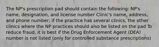 The NP's prescription pad should contain the following: NP's name, designation, and license number Clinic's name, address, and phone number; if the practice has several clinics, the other clinics where the NP practices should also be listed on the pad To reduce fraud, it is best if the Drug Enforcement Agent (DEA) number is not listed (only for controlled substance prescriptions)