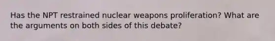 Has the NPT restrained nuclear weapons proliferation? What are the arguments on both sides of this debate?