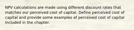 NPV calculations are made using different discount rates that matches our perceived cost of capital. Define perceived cost of capital and provide some examples of perceived cost of capital included in the chapter.