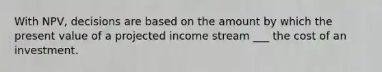 With NPV, decisions are based on the amount by which the present value of a projected income stream ___ the cost of an investment.