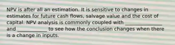 NPV is after all an estimation. It is sensitive to changes in estimates for future cash flows, salvage value and the cost of capital. NPV analysis is commonly coupled with _______________ and ____________ to see how the conclusion changes when there is a change in inputs.