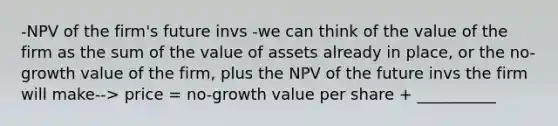 -NPV of the firm's future invs -we can think of the value of the firm as the sum of the value of assets already in place, or the no-growth value of the firm, plus the NPV of the future invs the firm will make--> price = no-growth value per share + __________