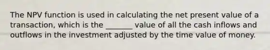 The NPV function is used in calculating the net present value of a transaction, which is the _______ value of all the cash inflows and outflows in the investment adjusted by the time value of money.